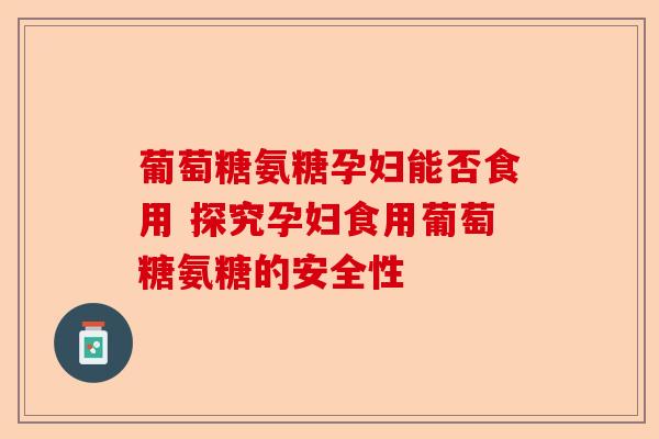 葡萄糖氨糖孕妇能否食用 探究孕妇食用葡萄糖氨糖的安全性