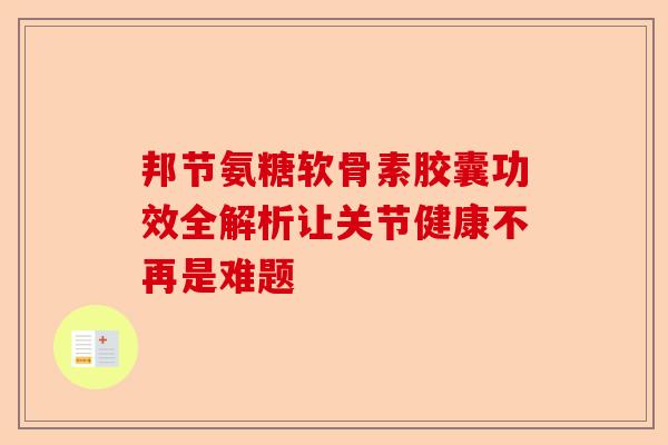邦节氨糖软骨素胶囊功效全解析让关节健康不再是难题