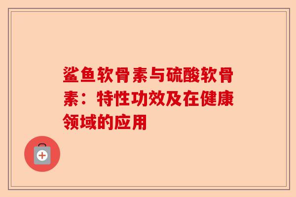 鲨鱼软骨素与硫酸软骨素：特性功效及在健康领域的应用
