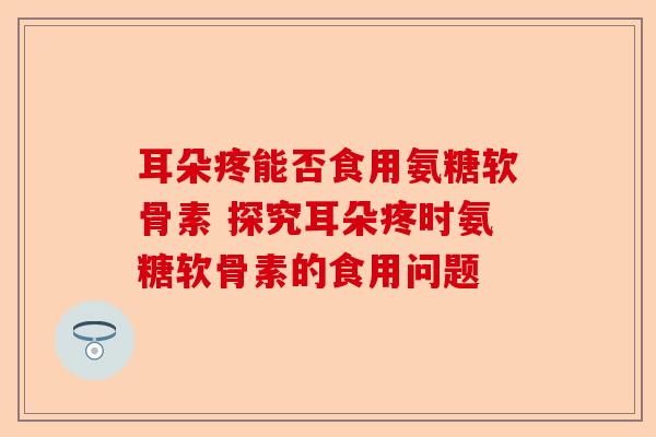 耳朵疼能否食用氨糖软骨素 探究耳朵疼时氨糖软骨素的食用问题