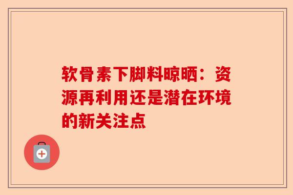 软骨素下脚料晾晒：资源再利用还是潜在环境的新关注点