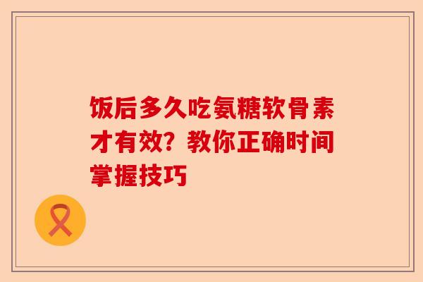 饭后多久吃氨糖软骨素才有效？教你正确时间掌握技巧
