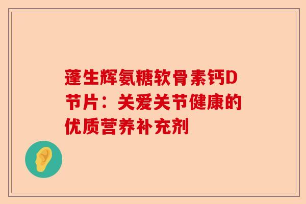 蓬生辉氨糖软骨素钙D节片：关爱关节健康的优质营养补充剂