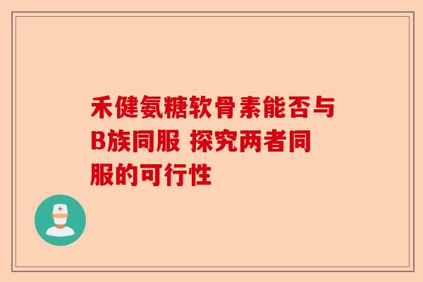 禾健氨糖软骨素能否与B族同服 探究两者同服的可行性