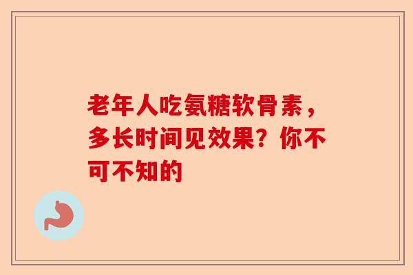 老年人吃氨糖软骨素，多长时间见效果？你不可不知的