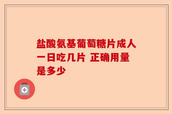 盐酸氨基葡萄糖片成人一日吃几片 正确用量是多少
