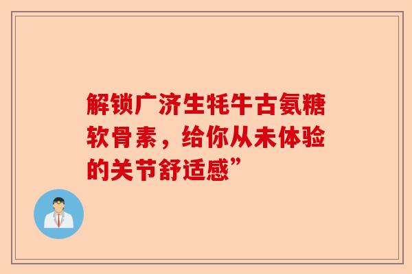 解锁广济生牦牛古氨糖软骨素，给你从未体验的关节舒适感”