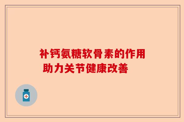 补钙氨糖软骨素的作用 助力关节健康改善