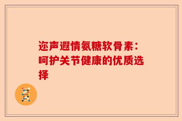 迩声遐情氨糖软骨素：呵护关节健康的优质选择