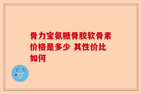 骨力宝氨糖骨胶软骨素价格是多少 其性价比如何