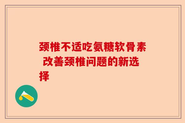 颈椎不适吃氨糖软骨素 改善颈椎问题的新选择