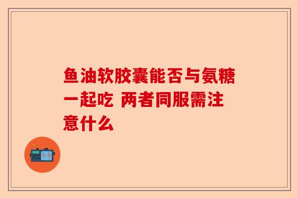 鱼油软胶囊能否与氨糖一起吃 两者同服需注意什么