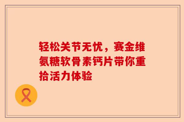 轻松关节无忧，赛金维氨糖软骨素钙片带你重拾活力体验