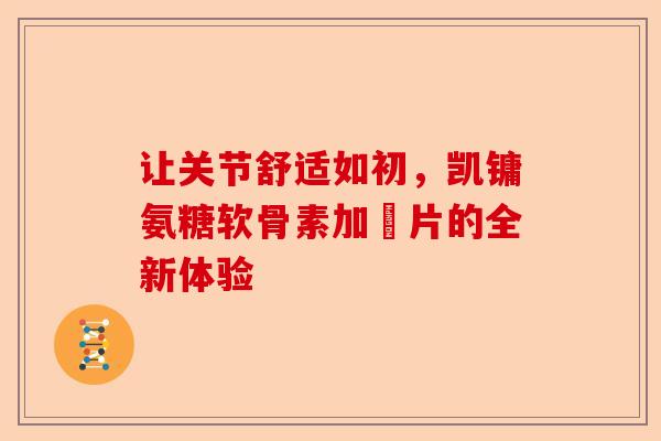让关节舒适如初，凯镛氨糖软骨素加釫片的全新体验