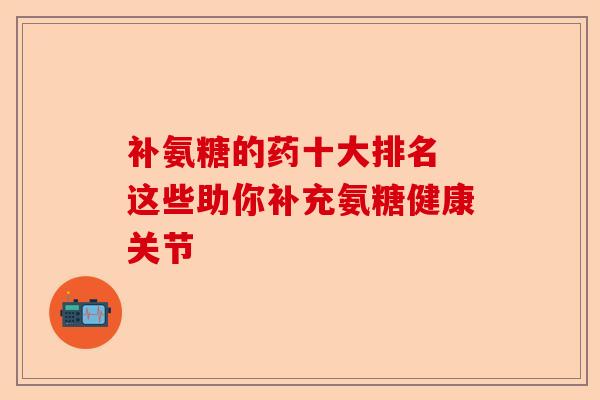 补氨糖的药十大排名 这些助你补充氨糖健康关节