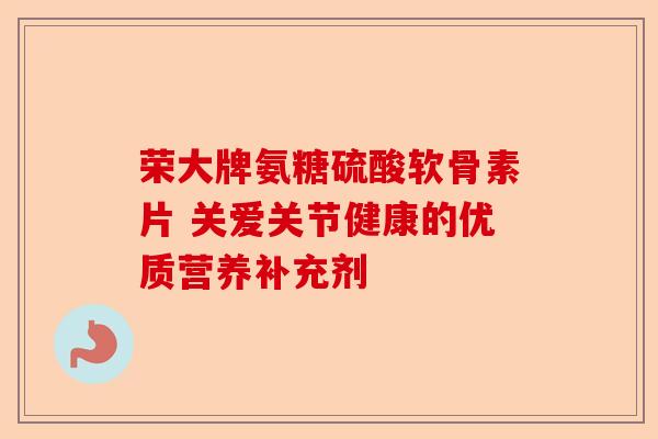 荣大牌氨糖硫酸软骨素片 关爱关节健康的优质营养补充剂