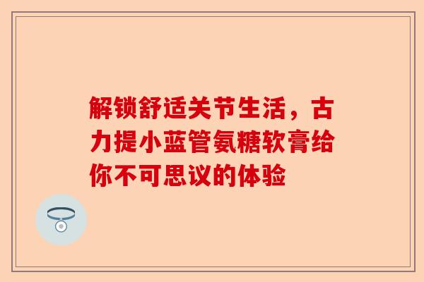 解锁舒适关节生活，古力提小蓝管氨糖软膏给你不可思议的体验