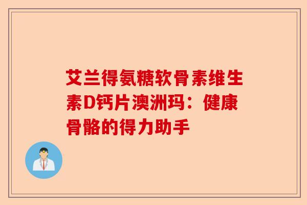 艾兰得氨糖软骨素维生素D钙片澳洲玛：健康骨骼的得力助手