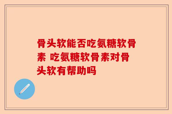 骨头软能否吃氨糖软骨素 吃氨糖软骨素对骨头软有帮助吗