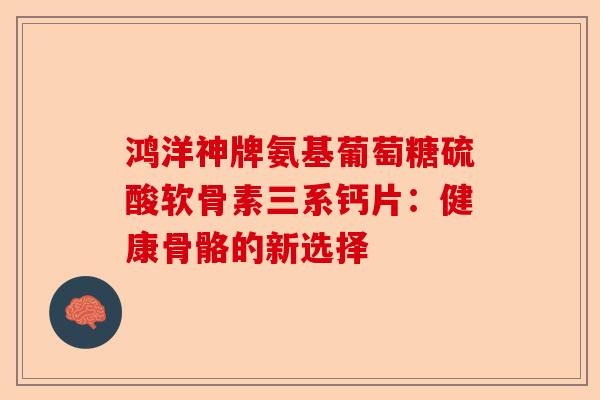 鸿洋神牌氨基葡萄糖硫酸软骨素三系钙片：健康骨骼的新选择