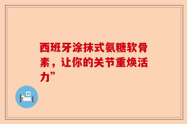 西班牙涂抹式氨糖软骨素，让你的关节重焕活力”