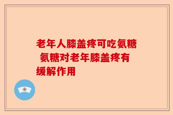 老年人膝盖疼可吃氨糖 氨糖对老年膝盖疼有缓解作用