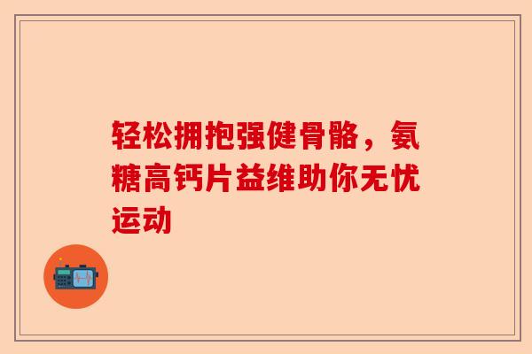 轻松拥抱强健骨骼，氨糖高钙片益维助你无忧运动