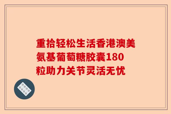 重拾轻松生活香港澳美氨基葡萄糖胶囊180粒助力关节灵活无忧