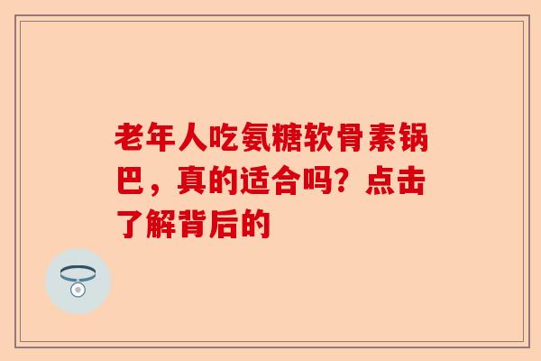老年人吃氨糖软骨素锅巴，真的适合吗？点击了解背后的