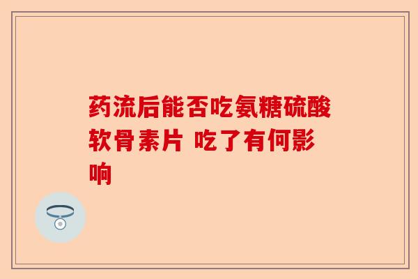 药流后能否吃氨糖硫酸软骨素片 吃了有何影响