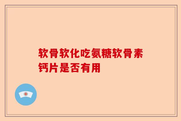 软骨软化吃氨糖软骨素钙片是否有用
