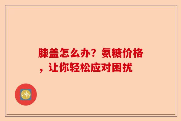 膝盖怎么办？氨糖价格，让你轻松应对困扰