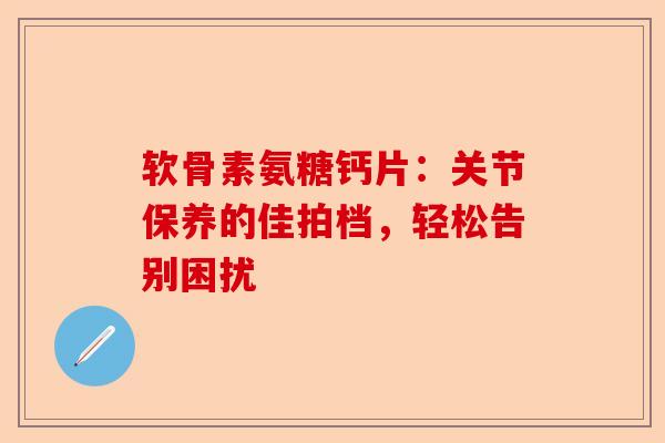 软骨素氨糖钙片：关节保养的佳拍档，轻松告别困扰