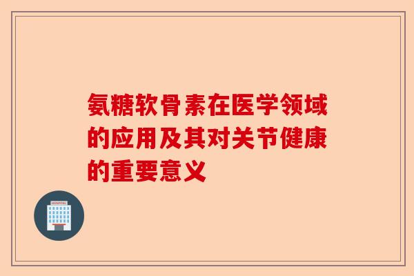 氨糖软骨素在医学领域的应用及其对关节健康的重要意义