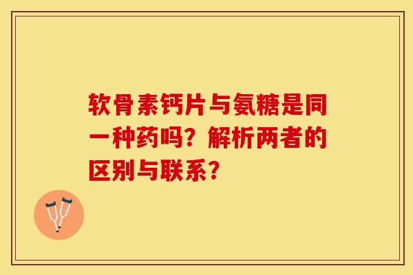 软骨素钙片与氨糖是同一种药吗？解析两者的区别与联系？