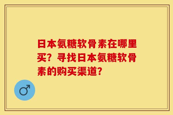 日本氨糖软骨素在哪里买？寻找日本氨糖软骨素的购买渠道？