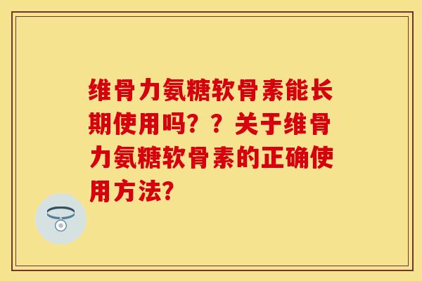维骨力氨糖软骨素能长期使用吗？？关于维骨力氨糖软骨素的正确使用方法？