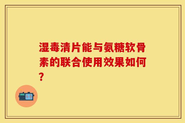 湿毒清片能与氨糖软骨素的联合使用效果如何？