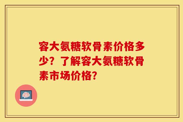 容大氨糖软骨素价格多少？了解容大氨糖软骨素市场价格？