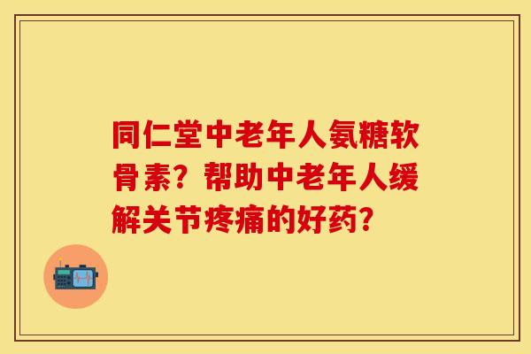 同仁堂中老年人氨糖软骨素？帮助中老年人缓解关节疼痛的好药？