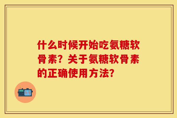 什么时候开始吃氨糖软骨素？关于氨糖软骨素的正确使用方法？