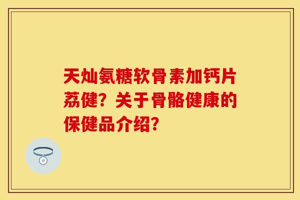 天灿氨糖软骨素加钙片荔健？关于骨骼健康的保健品介绍？