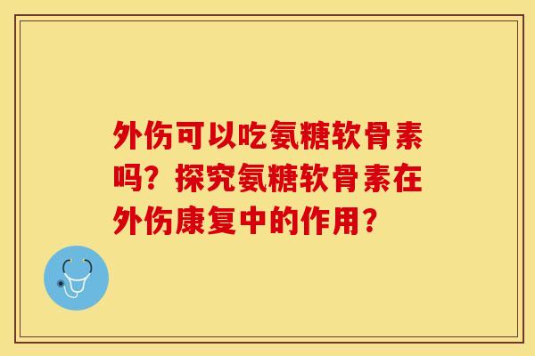 外伤可以吃氨糖软骨素吗？探究氨糖软骨素在外伤康复中的作用？
