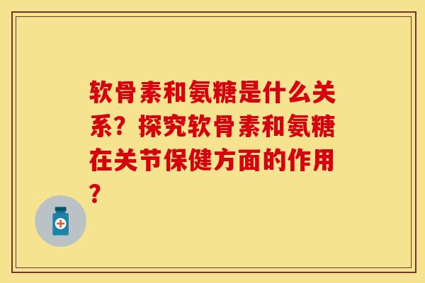 软骨素和氨糖是什么关系？探究软骨素和氨糖在关节保健方面的作用？
