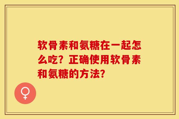 软骨素和氨糖在一起怎么吃？正确使用软骨素和氨糖的方法？