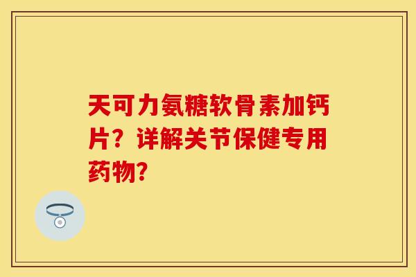 天可力氨糖软骨素加钙片？详解关节保健专用药物？