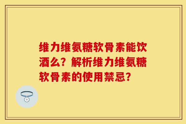 维力维氨糖软骨素能饮酒么？解析维力维氨糖软骨素的使用禁忌？