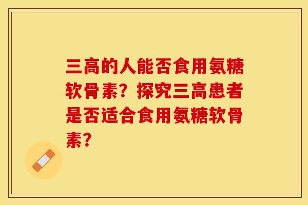 三高的人能否食用氨糖软骨素？探究三高患者是否适合食用氨糖软骨素？