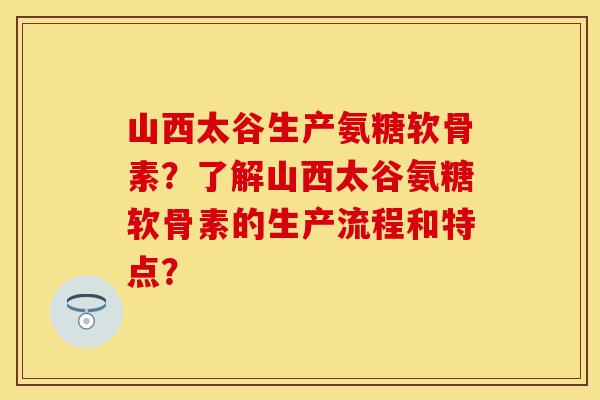 山西太谷生产氨糖软骨素？了解山西太谷氨糖软骨素的生产流程和特点？