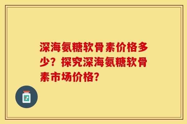 深海氨糖软骨素价格多少？探究深海氨糖软骨素市场价格？